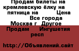 Продам билеты на кремлевскую ёлку на 29.12 пятница на 10.00 › Цена ­ 5 000 - Все города, Москва г. Другое » Продам   . Ингушетия респ.